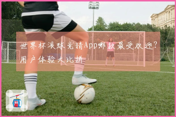 世界杯滚球竞猜App哪款最受欢迎？用户体验大比拼
